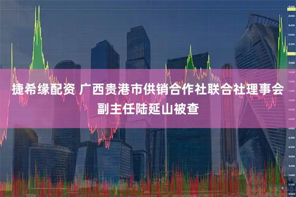 捷希缘配资 广西贵港市供销合作社联合社理事会副主任陆延山被查