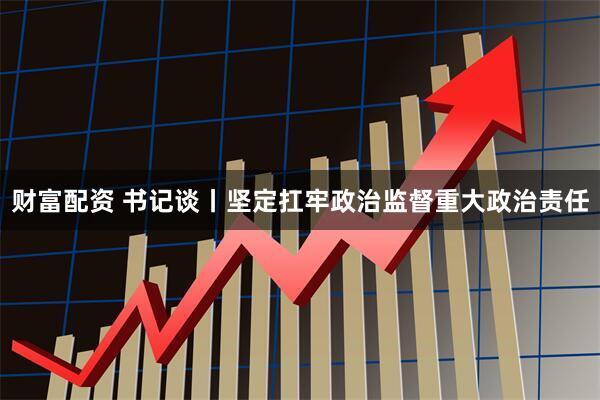 财富配资 书记谈丨坚定扛牢政治监督重大政治责任