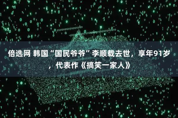 倍选网 韩国“国民爷爷”李顺载去世，享年91岁，代表作《搞笑一家人》