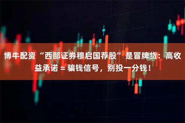 博牛配资 “西部证券穆启国荐股” 是冒牌货：高收益承诺 = 骗钱信号，别投一分钱！