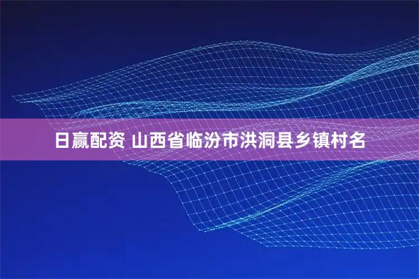 日赢配资 山西省临汾市洪洞县乡镇村名
