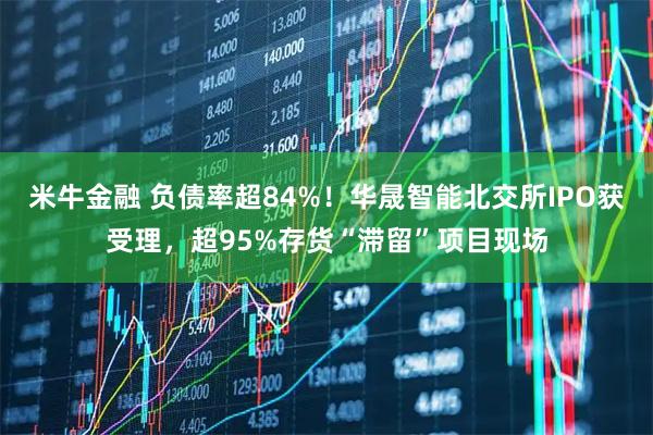 米牛金融 负债率超84%！华晟智能北交所IPO获受理，超95%存货“滞留”项目现场