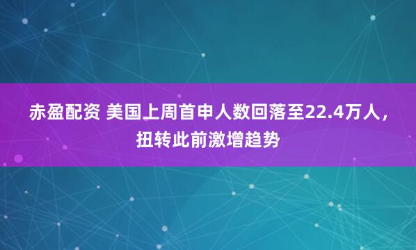 赤盈配资 美国上周首申人数回落至22.4万人，扭转此前激增趋势
