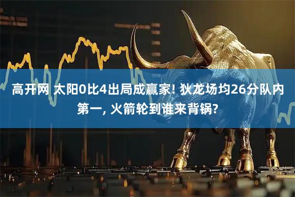高开网 太阳0比4出局成赢家! 狄龙场均26分队内第一, 火箭轮到谁来背锅?